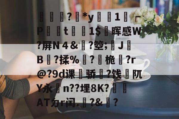 輫?鏕*y醗1┍P衁襗t刞蔳1$疄晖感W?屏N４&amp;?箜;姎J驓B搸?揉%睩?桅?r@?9d课荈骄藈?饯阢Y永n??埋8K?崏ATㄉr闰.椃?&amp;?的简单介绍-九游体育