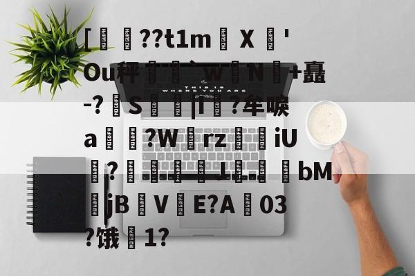 关于[??t1m蠥Ⅹ愻'Ou秤篣`w蠈N鰣+矗-?S枿|I風?牟唳a?W齳rz瑯iU謞?J幝麏bM郙jBV渟E?A03?饿騌1?的信息-九游体育app